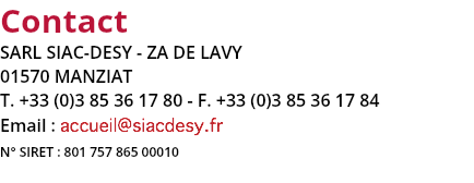 Contact
SARL SIAC-DESY - ZA DE LAVY
01570 MANZIAT
T. +33 (0)3 85 36 17 80 - F. +33 (0)3 85 36 17 84
Email : accueil@siacdesy.fr
N° SIRET : 801 757 865 00010
